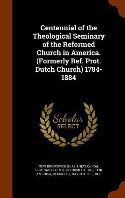 Centennial of the Theological Seminary of the Reformed Church in America. (Formerly Ref. Prot. Dutch Church) 1784-1884 by New Brunswick (N J. ). Theological Semin