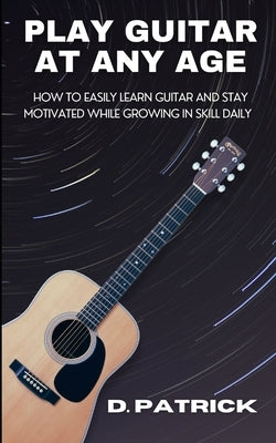 Play Guitar At Any Age: How To Easily Learn Guitar And Stay Motivated While Growing In Skill Daily by Patrick, D.