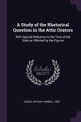 A Study of the Rhetorical Question in the Attic Orators: With Special Reference to the Tone of the Style as Affected by the Figures by Dodge, Arthur Farwell