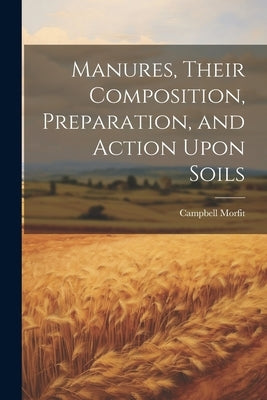 Manures, Their Composition, Preparation, and Action Upon Soils by Morfit, Campbell