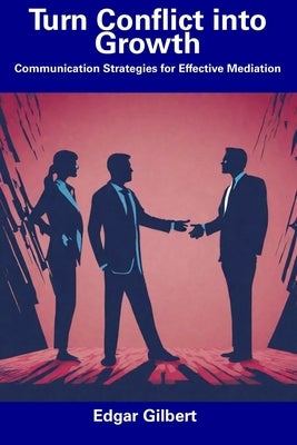 Turn Conflict into Growth: Communication Strategies for Effective Mediation by Gilbert, Edgar