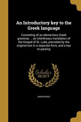 An Introductory key to the Greek language: Consisting of an elementary Greek grammar ... an interlineary translation of the Gospel of St. Luke, preced by Anonymous