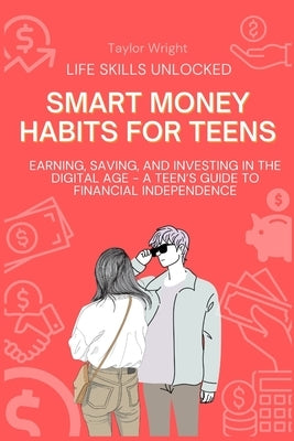 Life Skills Unlocked: Smart Money Habits for Teens: Earning, Saving, and Investing in the Digital Age - A Teen's Guide to Financial Independence by Wright, Taylor