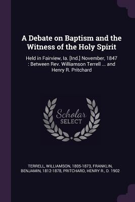 A Debate on Baptism and the Witness of the Holy Spirit: Held in Fairview, Ia. [Ind.] November, 1847: Between Rev. Williamson Terrell ... and Henry R. by Terrell, Williamson