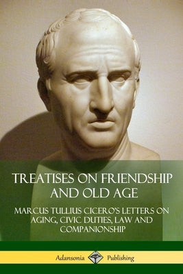 Treatises on Friendship and Old Age: Cicero's Letters on Aging, Civic Duties, Law and Companionship by Cicero, Marcus Tullius