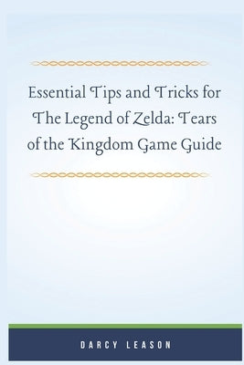 Essential Tips and Tricks for The Legend of Zelda: Tears of the Kingdom Game Guide by Leason, Darcy