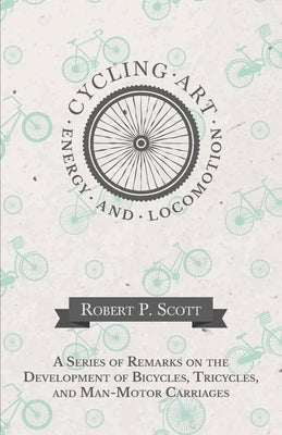 Cycling Art, Energy and Locomotion - A Series of Remarks on the Development of Bicycles, Tricycles, and Man-Motor Carriages by Scott, Robert P.