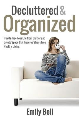 Decluttered & Organized: How to Free Your Life from Clutter and Create Space that Inspires Stress Free Healthy Living by Bell, Emily