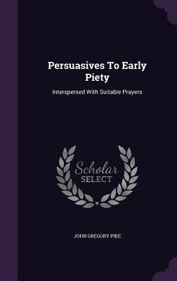 Persuasives To Early Piety: Interspersed With Suitable Prayers by Pike, John Gregory