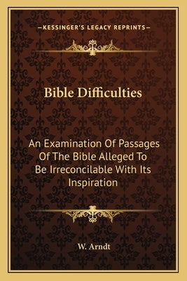 Bible Difficulties: An Examination Of Passages Of The Bible Alleged To Be Irreconcilable With Its Inspiration by Arndt, W.