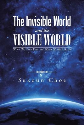 The Invisible World and the Visible World: Where We Came From and Where We Shall Go To by Choe, Sukoun