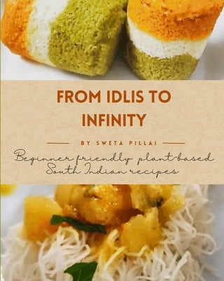 From Idlis to Infinity: Beginner Friendly: Plant-based South Indian recipes by Pillai, Sweta