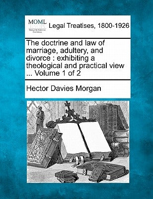 The doctrine and law of marriage, adultery, and divorce: exhibiting a theological and practical view ... Volume 1 of 2 by Morgan, Hector Davies