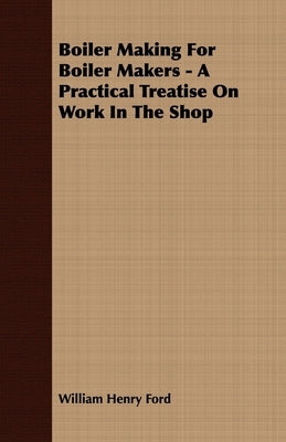 Boiler Making for Boiler Makers - A Practical Treatise on Work in the Shop by Ford, William Henry
