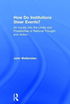 How Do Institutions Steer Events?: An Inquiry into the Limits and Possibilities of Rational Thought and Action by Wettersten, John