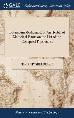Botanicum Medicinale; or An Herbal of Medicinal Plants on the List of the College of Physicians,: Describing Their the Place of Growth, Roots, Leaves, by Sheldrake, Timothy