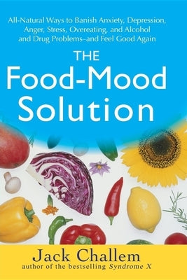 The Food-Mood Solution: All-Natural Ways to Banish Anxiety, Depression, Anger, Stress, Overeating, and Alcohol and Drug Problems--And Feel Good Again by Challem, Jack