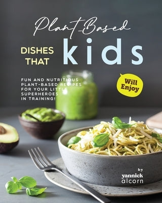 Plant-Based Dishes That Kids Will Enjoy: Fun and Nutritious Plant-Based Recipes for Your Little Superheroes in Training! by Alcorn, Yannick