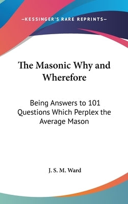 The Masonic Why and Wherefore: Being Answers to 101 Questions Which Perplex the Average Mason by Ward, J. S. M.