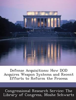 Defense Acquisitions: How Dod Acquires Weapon Systems and Recent Efforts to Reform the Process by Congressional Research Service the Libr