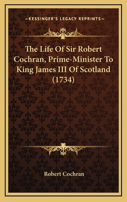 The Life Of Sir Robert Cochran, Prime-Minister To King James III Of Scotland (1734) by Cochran, Robert