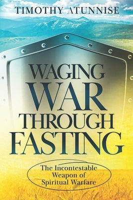 Waging War Through Fasting: The Incontestable Weapon of Spiritual Warfare by Atunnise, Timothy
