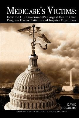 Medicare's Victims: How the U.S. Government's Largest Health Care Program Harms Patients and Impairs Physicians by Hogberg, David