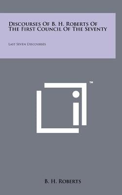 Discourses Of B. H. Roberts Of The First Council Of The Seventy: Last Seven Discourses by Roberts, B. H.