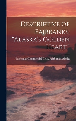 Descriptive of Fairbanks, "Alaska's Golden Heart." by Fairbanks Commercial Club, Fairbanks