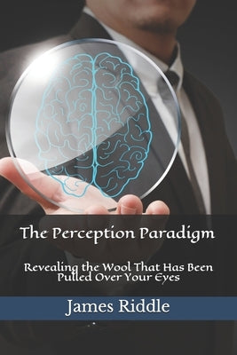 The Perception Paradigm: Revealing the Wool That Has Been Pulled Over Your Eyes by Riddle, James