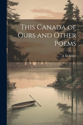 This Canada of Ours and Other Poems by Edgar, J. D.