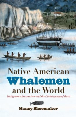 Native American Whalemen and the World: Indigenous Encounters and the Contingency of Race by Shoemaker, Nancy