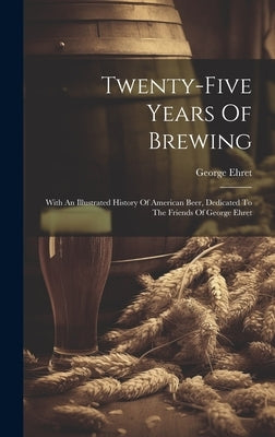 Twenty-five Years Of Brewing: With An Illustrated History Of American Beer, Dedicated To The Friends Of George Ehret by Ehret, George