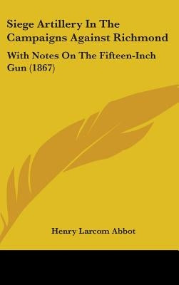 Siege Artillery In The Campaigns Against Richmond: With Notes On The Fifteen-Inch Gun (1867) by Abbot, Henry Larcom