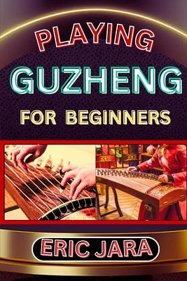 Playing Guzheng for Beginners: Complete Procedural Melody Guide To Understand, Learn And Master How To Play Guzheng Like A Pro Even With No Former Exp by Jara, Eric
