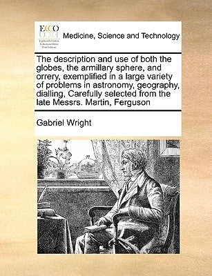 The Description and Use of Both the Globes, the Armillary Sphere, and Orrery, Exemplified in a Large Variety of Problems in Astronomy, Geography, Dial by Wright, Gabriel