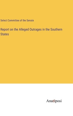 Report on the Alleged Outrages in the Southern States by Select Committee of the Senate