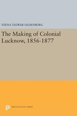 The Making of Colonial Lucknow, 1856-1877 by Oldenburg, Veena Talwar