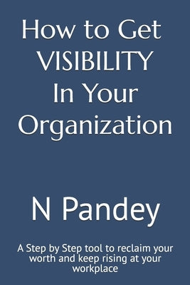How to Get VISIBILITY In Your Organization: A Step by Step tool to reclaim your worth and keep rising at your workplace by Pandey, N.