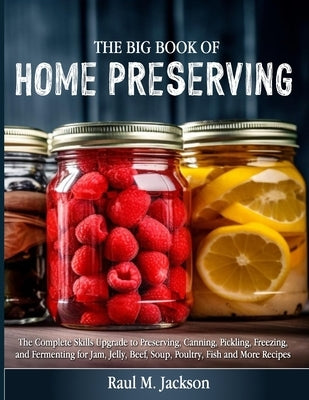 The big Book of Home Preserving: The Complete Skills Upgrade to Preserving, Canning, Pickling, Freezing, and Fermenting for Jam, Jelly, Beef, Soup, Po by M. Jackson, Raul