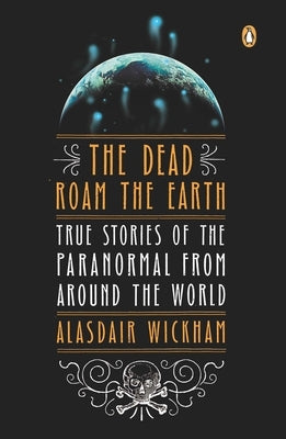 The Dead Roam the Earth: True Stories of the Paranormal from Around the World by Wickham, Alasdair