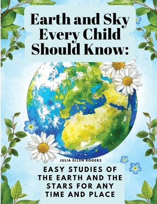 Earth and Sky Every Child Should Know: Easy studies of the earth and the stars for any time and place by Julia Ellen Rogers