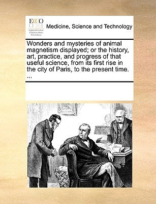 Wonders and Mysteries of Animal Magnetism Displayed; Or the History, Art, Practice, and Progress of That Useful Science, from Its First Rise in the Ci by Multiple Contributors
