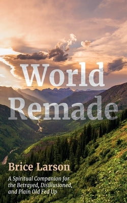World Remade: A Spiritual Companion for the Betrayed, Disillusioned, and Plain Old Fed Up by Larson, Brice