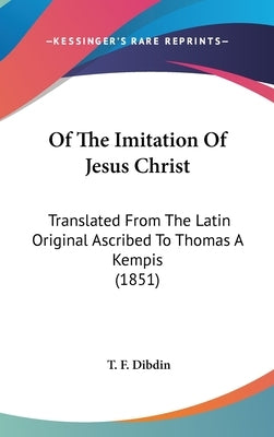 Of The Imitation Of Jesus Christ: Translated From The Latin Original Ascribed To Thomas A Kempis (1851) by Dibdin, T. F.