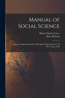Manual of Social Science: Being a Condensation of the "Principles of Social Science" of H.C. Carey, Ll.D by Carey, Henry Charles