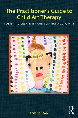 The Practitioner's Guide to Child Art Therapy: Fostering Creativity and Relational Growth by Shore, Annette
