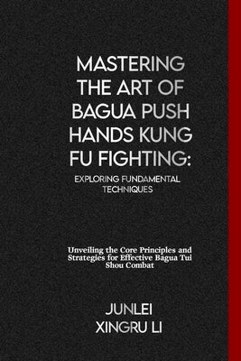 Mastering the Art of Bagua Push Hands Kung Fu Fighting: Exploring Fundamental Techniques: Unveiling the Core Principles and Strategies for Effective B by Xingru Li, Junlei