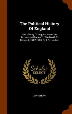 The Political History Of England: The History Of England From The Accession Of Anne To The Death Of George Ii, 1702-1760, By I. S. Leadam by Anonymous