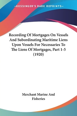 Recording Of Mortgages On Vessels And Subordinating Maritime Liens Upon Vessels For Necessaries To The Liens Of Mortgages, Part 1-5 (1920) by Merchant Marine and Fisheries